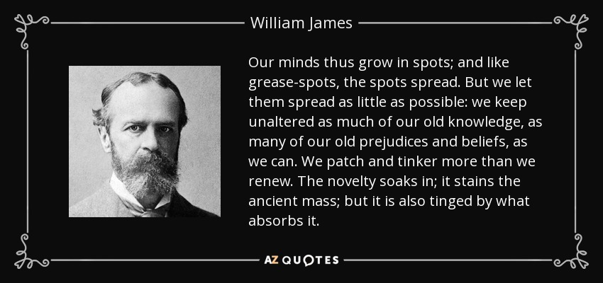 Our minds thus grow in spots; and like grease-spots, the spots spread. But we let them spread as little as possible: we keep unaltered as much of our old knowledge, as many of our old prejudices and beliefs, as we can. We patch and tinker more than we renew. The novelty soaks in; it stains the ancient mass; but it is also tinged by what absorbs it. - William James