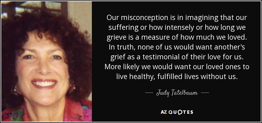 Our misconception is in imagining that our suffering or how intensely or how long we grieve is a measure of how much we loved. In truth, none of us would want another's grief as a testimonial of their love for us. More likely we would want our loved ones to live healthy, fulfilled lives without us. - Judy Tatelbaum