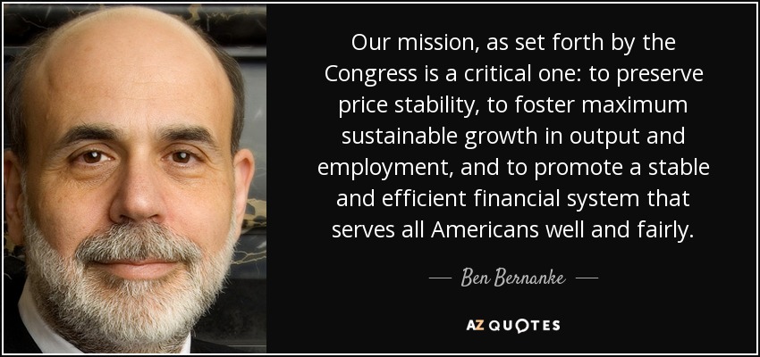 Our mission, as set forth by the Congress is a critical one: to preserve price stability, to foster maximum sustainable growth in output and employment, and to promote a stable and efficient financial system that serves all Americans well and fairly. - Ben Bernanke