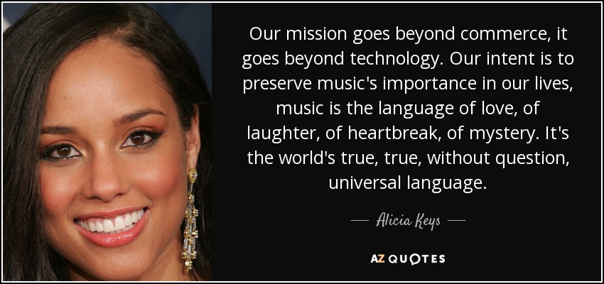 Our mission goes beyond commerce, it goes beyond technology. Our intent is to preserve music's importance in our lives, music is the language of love, of laughter, of heartbreak, of mystery. It's the world's true, true, without question, universal language. - Alicia Keys