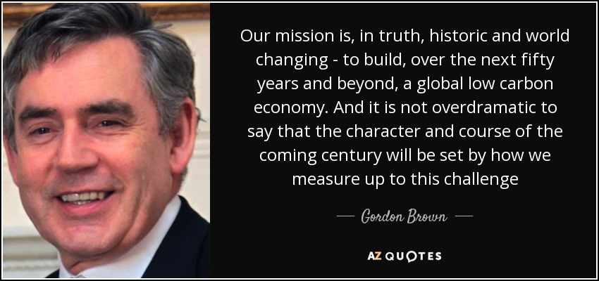 Our mission is, in truth, historic and world changing - to build, over the next fifty years and beyond, a global low carbon economy. And it is not overdramatic to say that the character and course of the coming century will be set by how we measure up to this challenge - Gordon Brown