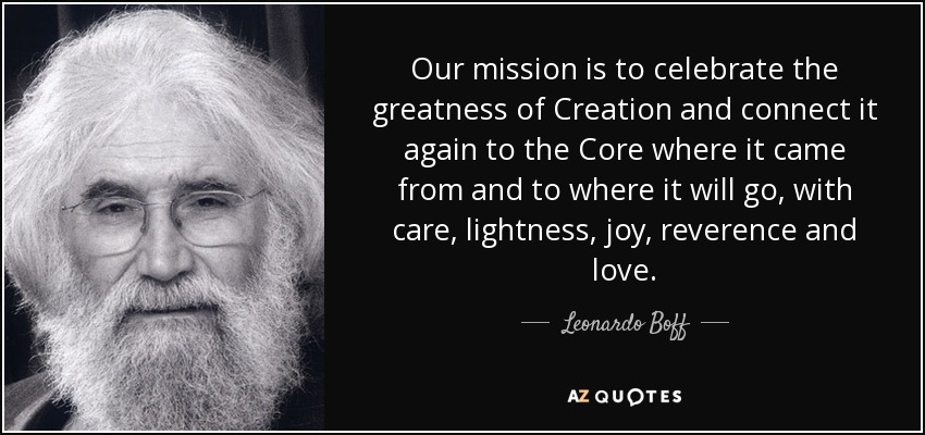 Our mission is to celebrate the greatness of Creation and connect it again to the Core where it came from and to where it will go, with care, lightness, joy, reverence and love. - Leonardo Boff