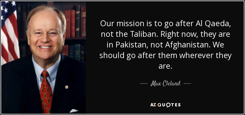Our mission is to go after Al Qaeda, not the Taliban. Right now, they are in Pakistan, not Afghanistan. We should go after them wherever they are. - Max Cleland
