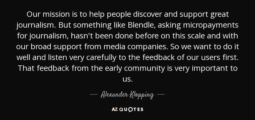 Our mission is to help people discover and support great journalism. But something like Blendle, asking micropayments for journalism, hasn't been done before on this scale and with our broad support from media companies. So we want to do it well and listen very carefully to the feedback of our users first. That feedback from the early community is very important to us. - Alexander Klopping