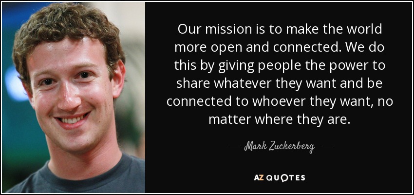 Our mission is to make the world more open and connected. We do this by giving people the power to share whatever they want and be connected to whoever they want, no matter where they are. - Mark Zuckerberg