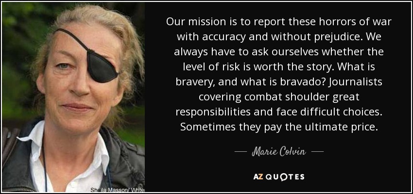 Our mission is to report these horrors of war with accuracy and without prejudice. We always have to ask ourselves whether the level of risk is worth the story. What is bravery, and what is bravado? Journalists covering combat shoulder great responsibilities and face difficult choices. Sometimes they pay the ultimate price. - Marie Colvin
