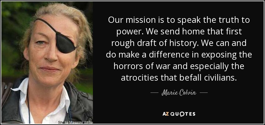 Our mission is to speak the truth to power. We send home that first rough draft of history. We can and do make a difference in exposing the horrors of war and especially the atrocities that befall civilians. - Marie Colvin