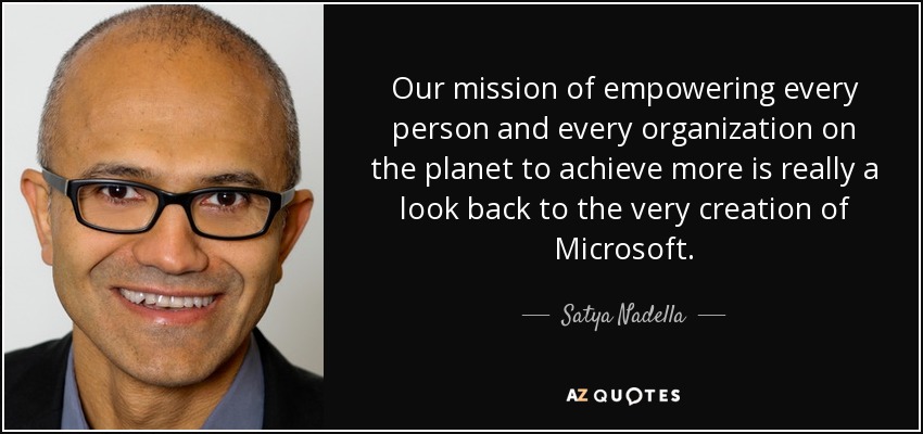 Our mission of empowering every person and every organization on the planet to achieve more is really a look back to the very creation of Microsoft. - Satya Nadella