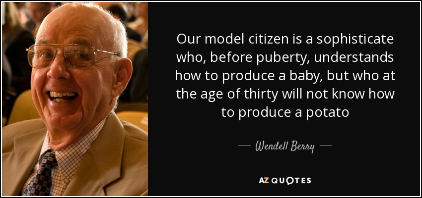 Our model citizen is a sophisticate who, before puberty, understands how to produce a baby, but who at the age of thirty will not know how to produce a potato - Wendell Berry