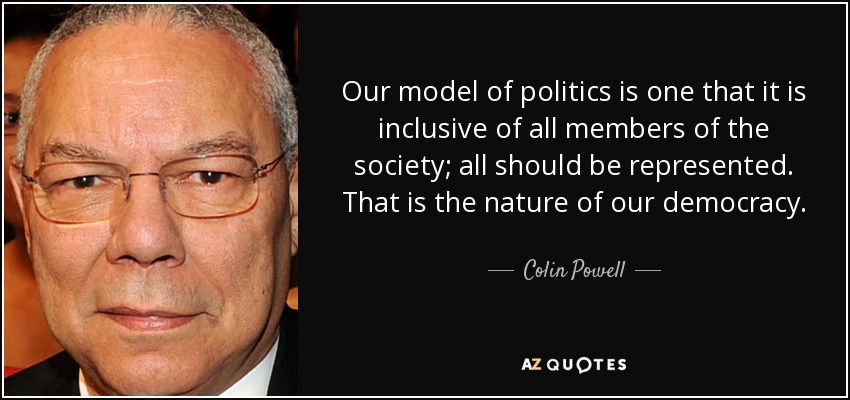 Our model of politics is one that it is inclusive of all members of the society; all should be represented. That is the nature of our democracy. - Colin Powell