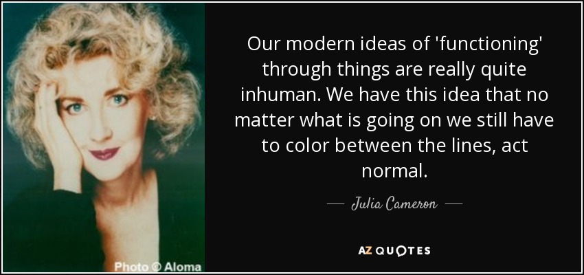 Our modern ideas of 'functioning' through things are really quite inhuman. We have this idea that no matter what is going on we still have to color between the lines, act normal. - Julia Cameron