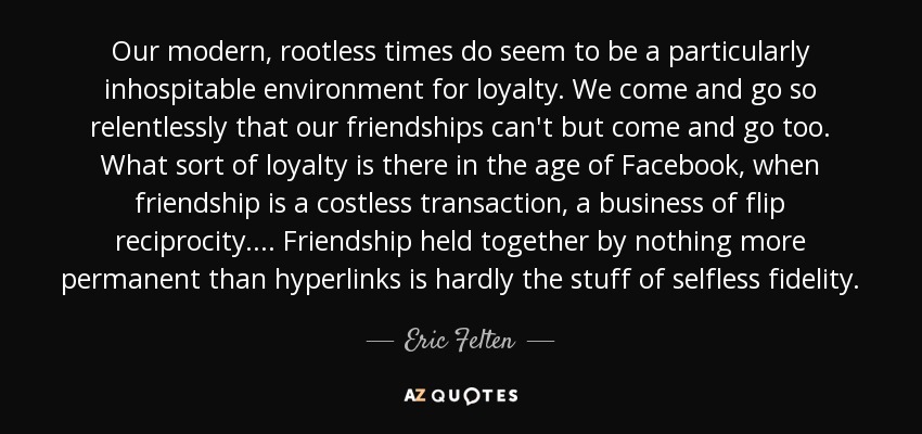 Our modern, rootless times do seem to be a particularly inhospitable environment for loyalty. We come and go so relentlessly that our friendships can't but come and go too. What sort of loyalty is there in the age of Facebook, when friendship is a costless transaction, a business of flip reciprocity.... Friendship held together by nothing more permanent than hyperlinks is hardly the stuff of selfless fidelity. - Eric Felten