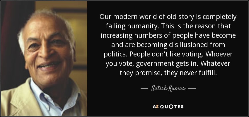 Our modern world of old story is completely failing humanity. This is the reason that increasing numbers of people have become and are becoming disillusioned from politics. People don't like voting. Whoever you vote, government gets in. Whatever they promise, they never fulfill. - Satish Kumar