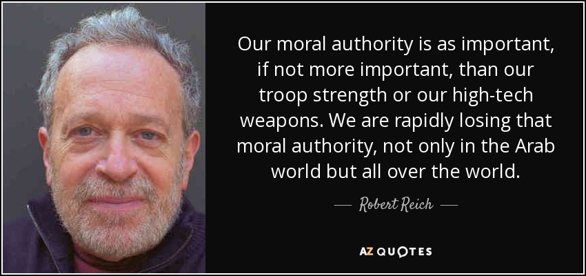 Our moral authority is as important, if not more important, than our troop strength or our high-tech weapons. We are rapidly losing that moral authority, not only in the Arab world but all over the world. - Robert Reich