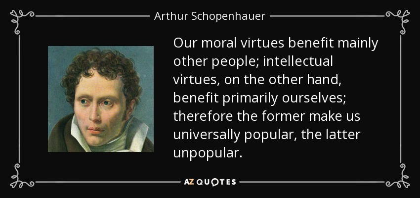Our moral virtues benefit mainly other people; intellectual virtues, on the other hand, benefit primarily ourselves; therefore the former make us universally popular, the latter unpopular. - Arthur Schopenhauer