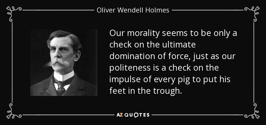 Our morality seems to be only a check on the ultimate domination of force, just as our politeness is a check on the impulse of every pig to put his feet in the trough. - Oliver Wendell Holmes, Jr.