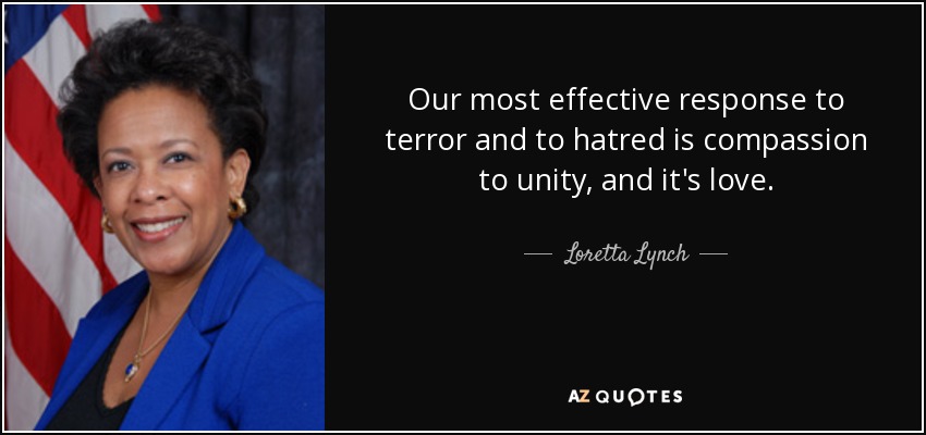 Our most effective response to terror and to hatred is compassion to unity, and it's love. - Loretta Lynch