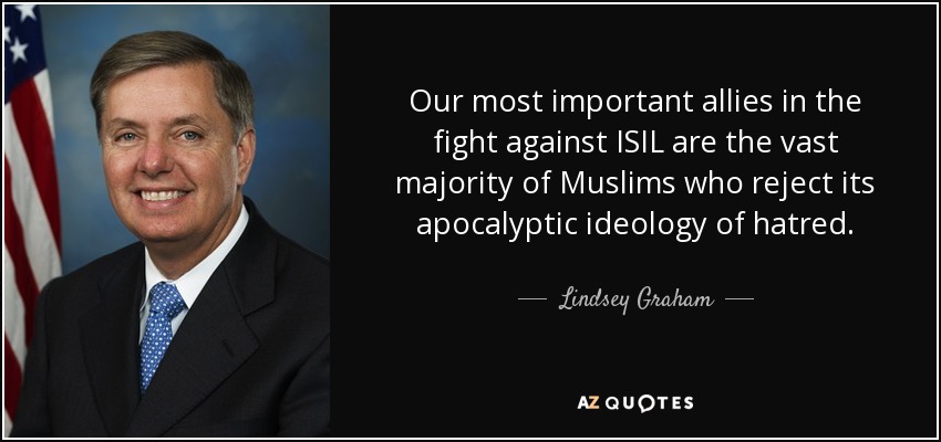 Our most important allies in the fight against ISIL are the vast majority of Muslims who reject its apocalyptic ideology of hatred. - Lindsey Graham