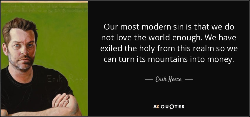 Our most modern sin is that we do not love the world enough. We have exiled the holy from this realm so we can turn its mountains into money. - Erik Reece