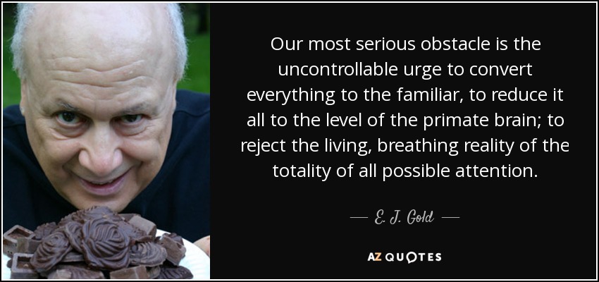 Our most serious obstacle is the uncontrollable urge to convert everything to the familiar, to reduce it all to the level of the primate brain; to reject the living, breathing reality of the totality of all possible attention. - E. J. Gold