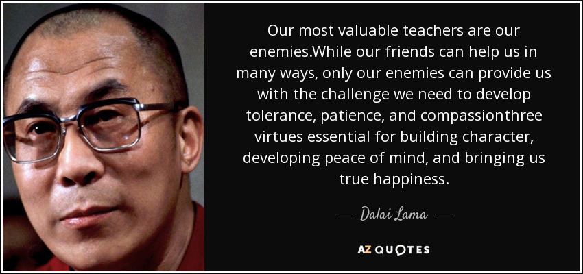 Our most valuable teachers are our enemies.While our friends can help us in many ways, only our enemies can provide us with the challenge we need to develop tolerance, patience, and compassionthree virtues essential for building character, developing peace of mind, and bringing us true happiness. - Dalai Lama