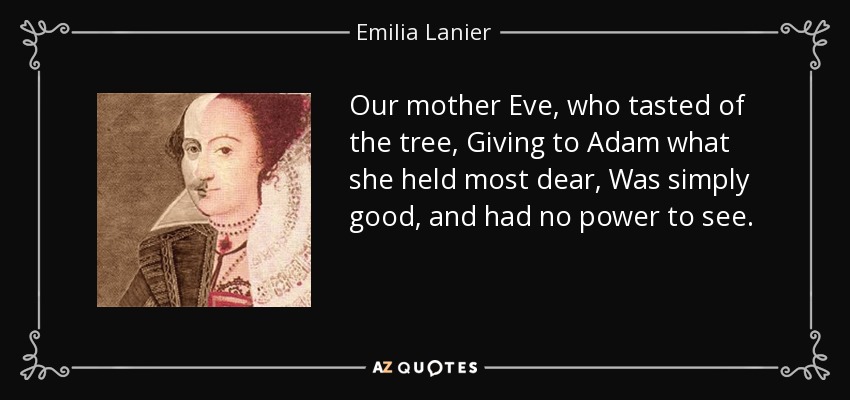 Our mother Eve, who tasted of the tree, Giving to Adam what she held most dear, Was simply good, and had no power to see. - Emilia Lanier