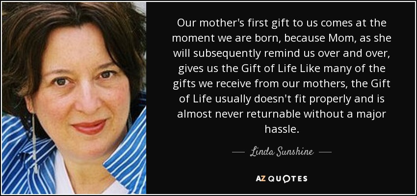 Our mother's first gift to us comes at the moment we are born, because Mom, as she will subsequently remind us over and over, gives us the Gift of Life Like many of the gifts we receive from our mothers, the Gift of Life usually doesn't fit properly and is almost never returnable without a major hassle. - Linda Sunshine