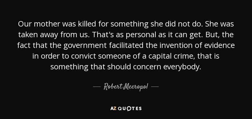 Our mother was killed for something she did not do. She was taken away from us. That's as personal as it can get. But, the fact that the government facilitated the invention of evidence in order to convict someone of a capital crime, that is something that should concern everybody. - Robert Meeropol