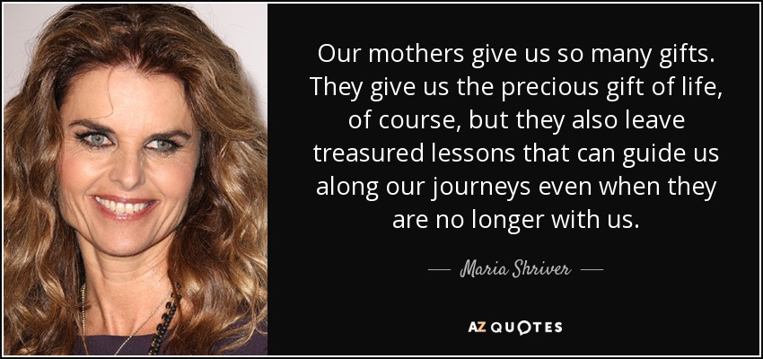 Our mothers give us so many gifts. They give us the precious gift of life, of course, but they also leave treasured lessons that can guide us along our journeys even when they are no longer with us. - Maria Shriver