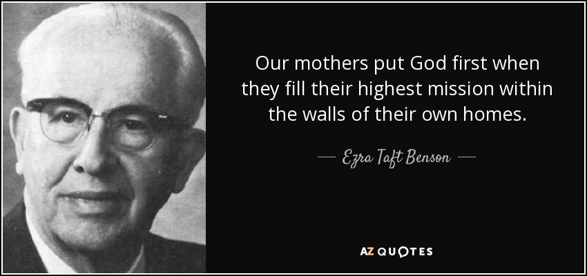 Our mothers put God first when they fill their highest mission within the walls of their own homes. - Ezra Taft Benson