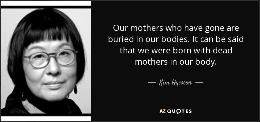 Our mothers who have gone are buried in our bodies. It can be said that we were born with dead mothers in our body. - Kim Hyesoon