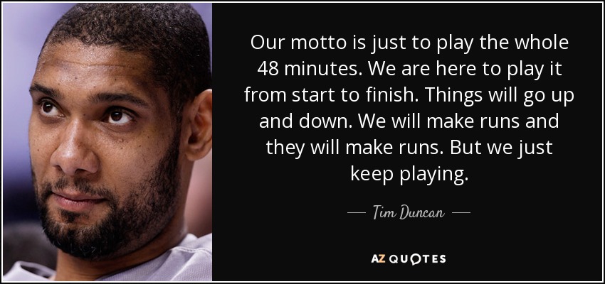 Our motto is just to play the whole 48 minutes. We are here to play it from start to finish. Things will go up and down. We will make runs and they will make runs. But we just keep playing. - Tim Duncan