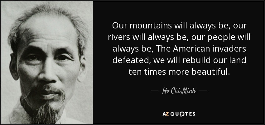 Our mountains will always be, our rivers will always be, our people will always be, The American invaders defeated, we will rebuild our land ten times more beautiful. - Ho Chi Minh