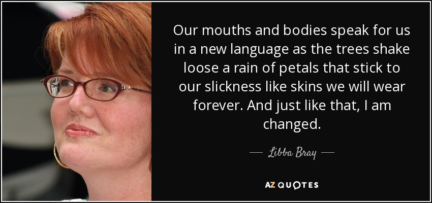 Our mouths and bodies speak for us in a new language as the trees shake loose a rain of petals that stick to our slickness like skins we will wear forever. And just like that, I am changed. - Libba Bray