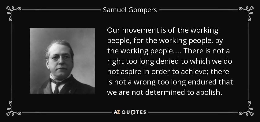 Our movement is of the working people, for the working people, by the working people. . . . There is not a right too long denied to which we do not aspire in order to achieve; there is not a wrong too long endured that we are not determined to abolish. - Samuel Gompers