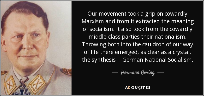 Our movement took a grip on cowardly Marxism and from it extracted the meaning of socialism. It also took from the cowardly middle-class parties their nationalism. Throwing both into the cauldron of our way of life there emerged, as clear as a crystal, the synthesis -- German National Socialism. - Hermann Goring