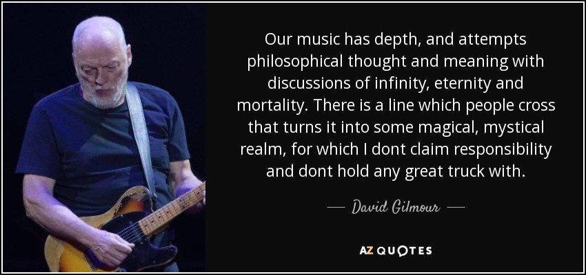 Our music has depth, and attempts philosophical thought and meaning with discussions of infinity, eternity and mortality. There is a line which people cross that turns it into some magical, mystical realm, for which I dont claim responsibility and dont hold any great truck with. - David Gilmour