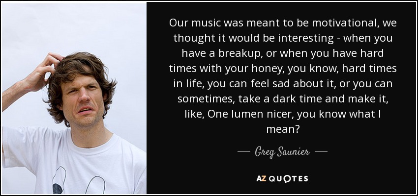 Our music was meant to be motivational, we thought it would be interesting - when you have a breakup, or when you have hard times with your honey, you know, hard times in life, you can feel sad about it, or you can sometimes, take a dark time and make it, like, One lumen nicer, you know what I mean? - Greg Saunier