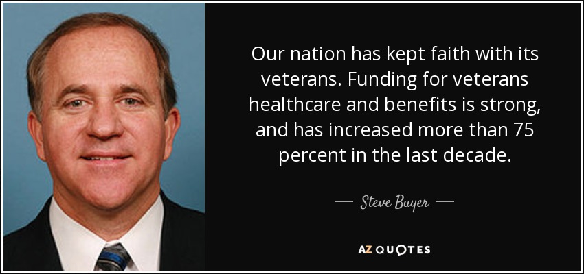 Our nation has kept faith with its veterans. Funding for veterans healthcare and benefits is strong, and has increased more than 75 percent in the last decade. - Steve Buyer