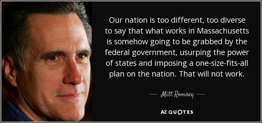 Our nation is too different, too diverse to say that what works in Massachusetts is somehow going to be grabbed by the federal government, usurping the power of states and imposing a one-size-fits-all plan on the nation. That will not work. - Mitt Romney