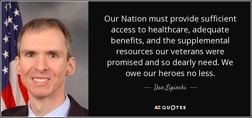 Our Nation must provide sufficient access to healthcare, adequate benefits, and the supplemental resources our veterans were promised and so dearly need. We owe our heroes no less. - Dan Lipinski