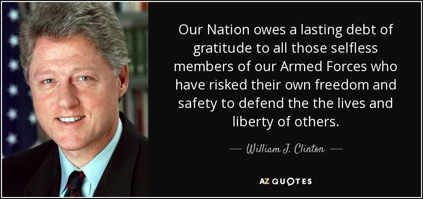 Our Nation owes a lasting debt of gratitude to all those selfless members of our Armed Forces who have risked their own freedom and safety to defend the the lives and liberty of others. - William J. Clinton