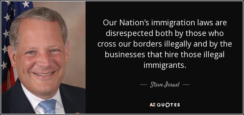 Our Nation's immigration laws are disrespected both by those who cross our borders illegally and by the businesses that hire those illegal immigrants. - Steve Israel
