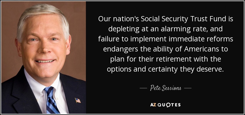 Our nation's Social Security Trust Fund is depleting at an alarming rate, and failure to implement immediate reforms endangers the ability of Americans to plan for their retirement with the options and certainty they deserve. - Pete Sessions