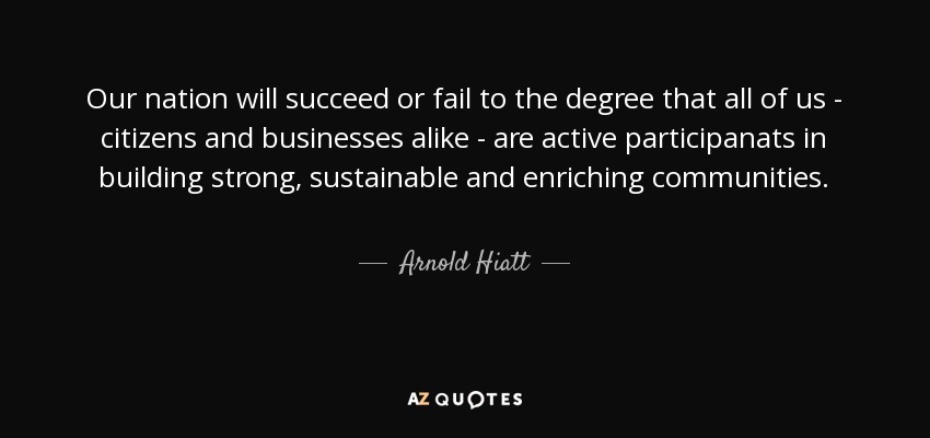 Our nation will succeed or fail to the degree that all of us - citizens and businesses alike - are active participanats in building strong, sustainable and enriching communities. - Arnold Hiatt