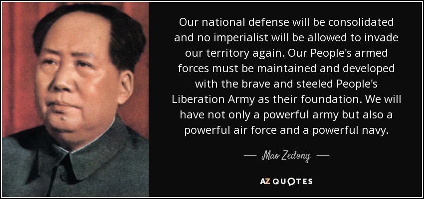 Our national defense will be consolidated and no imperialist will be allowed to invade our territory again. Our People's armed forces must be maintained and developed with the brave and steeled People's Liberation Army as their foundation. We will have not only a powerful army but also a powerful air force and a powerful navy. - Mao Zedong