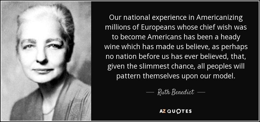 Our national experience in Americanizing millions of Europeans whose chief wish was to become Americans has been a heady wine which has made us believe, as perhaps no nation before us has ever believed, that, given the slimmest chance, all peoples will pattern themselves upon our model. - Ruth Benedict