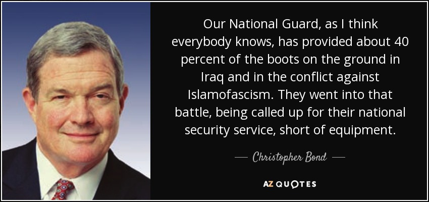 Our National Guard, as I think everybody knows, has provided about 40 percent of the boots on the ground in Iraq and in the conflict against Islamofascism. They went into that battle, being called up for their national security service, short of equipment. - Christopher Bond