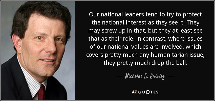 Our national leaders tend to try to protect the national interest as they see it. They may screw up in that, but they at least see that as their role. In contrast, where issues of our national values are involved, which covers pretty much any humanitarian issue, they pretty much drop the ball. - Nicholas D. Kristof