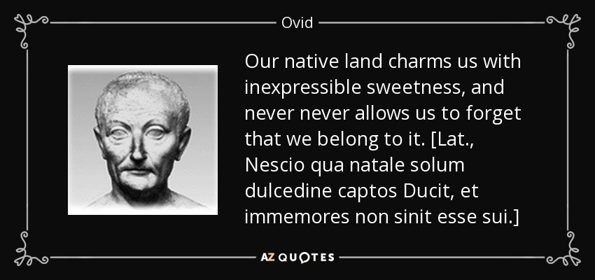 Our native land charms us with inexpressible sweetness, and never never allows us to forget that we belong to it. [Lat., Nescio qua natale solum dulcedine captos Ducit, et immemores non sinit esse sui.] - Ovid